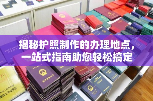 武威揭秘护照制作的办理地点，一站式指南助您轻松搞定